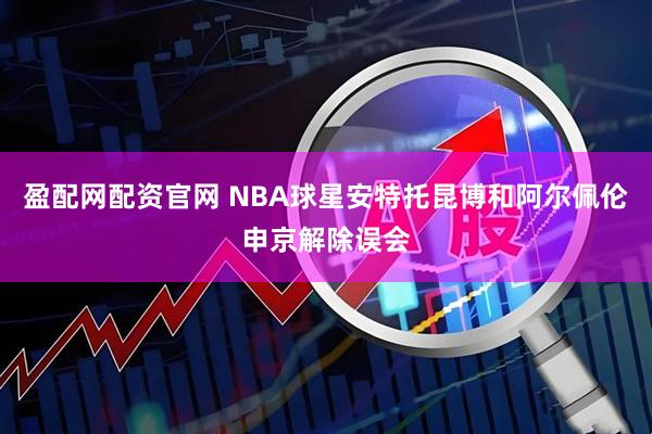 盈配网配资官网 NBA球星安特托昆博和阿尔佩伦申京解除误会