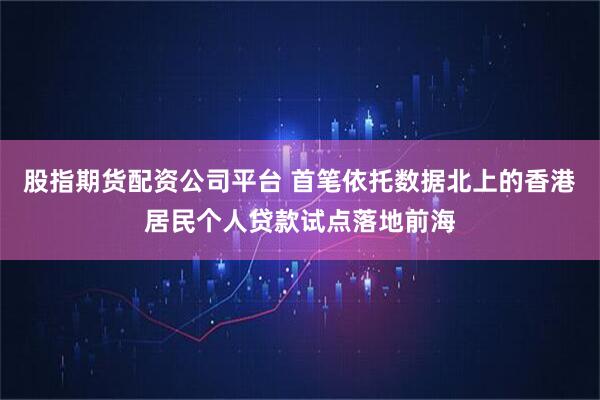 股指期货配资公司平台 首笔依托数据北上的香港居民个人贷款试点落地前海
