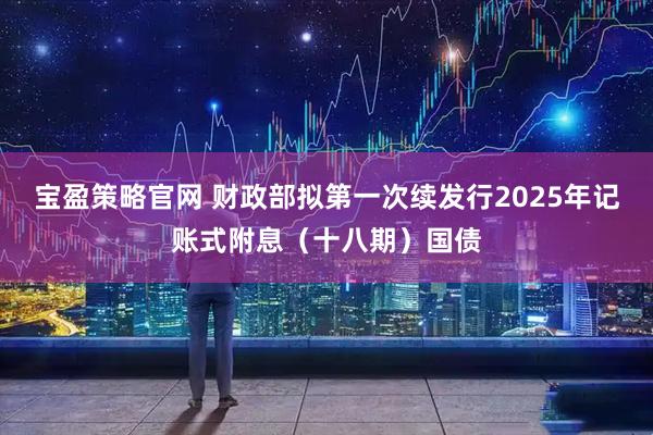 宝盈策略官网 财政部拟第一次续发行2025年记账式附息(十八期)国债