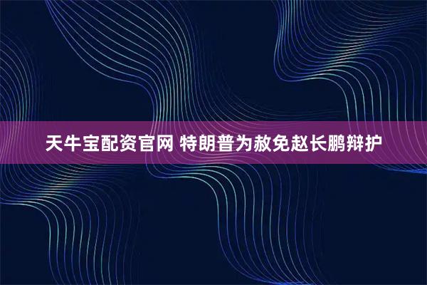 天牛宝配资官网 特朗普为赦免赵长鹏辩护