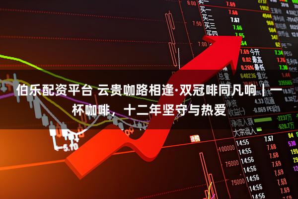 伯乐配资平台 云贵咖路相逢·双冠啡同凡响｜一杯咖啡，十二年坚守与热爱