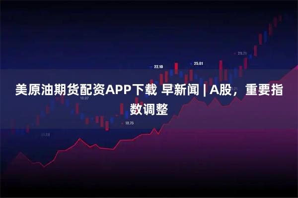 美原油期货配资APP下载 早新闻 | A股，重要指数调整