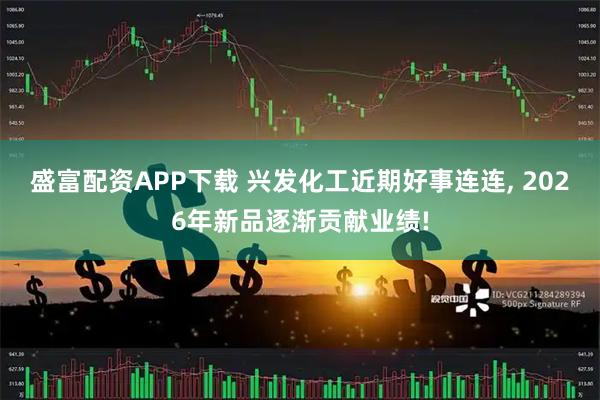 盛富配资APP下载 兴发化工近期好事连连, 2026年新品逐渐贡献业绩!