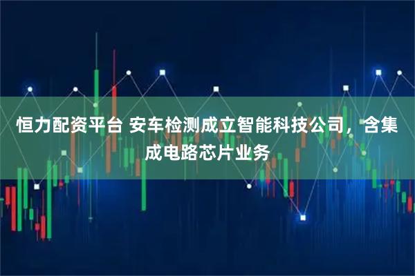 恒力配资平台 安车检测成立智能科技公司，含集成电路芯片业务