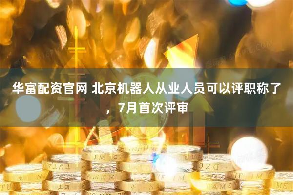 华富配资官网 北京机器人从业人员可以评职称了，7月首次评审