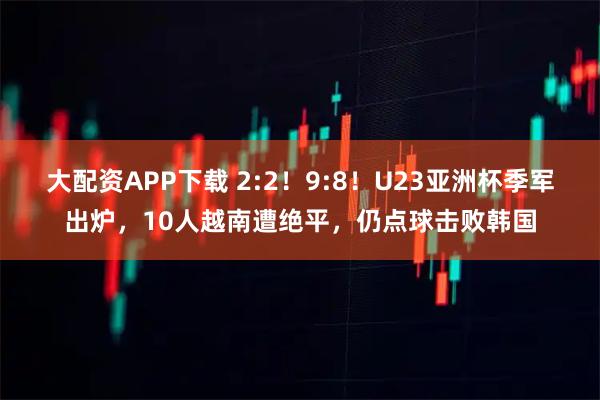 大配资APP下载 2:2！9:8！U23亚洲杯季军出炉，10人越南遭绝平，仍点球击败韩国