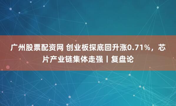 广州股票配资网 创业板探底回升涨0.71%，芯片产业链集体走强丨复盘论