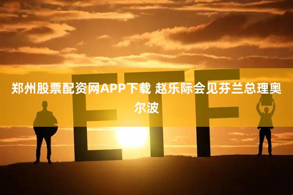 郑州股票配资网APP下载 赵乐际会见芬兰总理奥尔波
