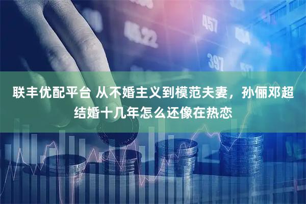 联丰优配平台 从不婚主义到模范夫妻，孙俪邓超结婚十几年怎么还像在热恋