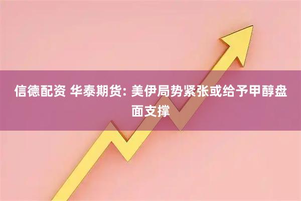信德配资 华泰期货: 美伊局势紧张或给予甲醇盘面支撑