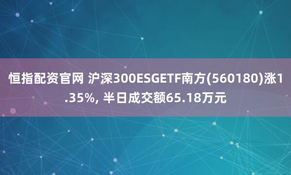 恒指配资官网 沪深300ESGETF南方(560180)涨1.35%, 半日成交额65.18万元