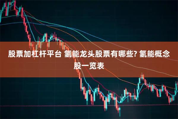 股票加杠杆平台 氢能龙头股票有哪些? 氢能概念股一览表