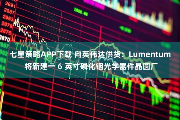七星策略APP下载 向英伟达供货：Lumentum 将新建一 6 英寸磷化铟光学器件晶圆厂