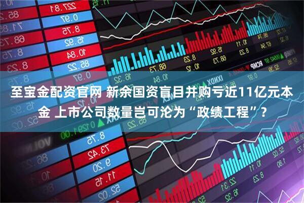 至宝金配资官网 新余国资盲目并购亏近11亿元本金 上市公司数量岂可沦为“政绩工程”？