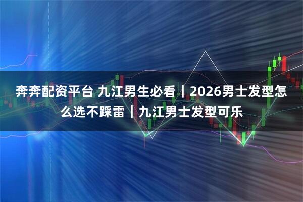 奔奔配资平台 九江男生必看｜2026男士发型怎么选不踩雷｜九江男士发型可乐