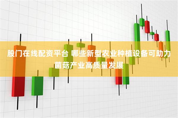 股门在线配资平台 哪些新型农业种植设备可助力菌菇产业高质量发展