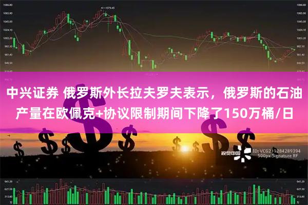 中兴证券 俄罗斯外长拉夫罗夫表示，俄罗斯的石油产量在欧佩克+协议限制期间下降了150万桶/日