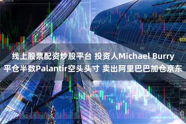 线上股票配资炒股平台 投资人Michael Burry平仓半数Palantir空头头寸 卖出阿里巴巴加仓京东