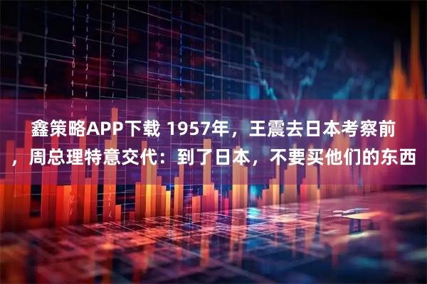 鑫策略APP下载 1957年，王震去日本考察前，周总理特意交代：到了日本，不要买他们的东西