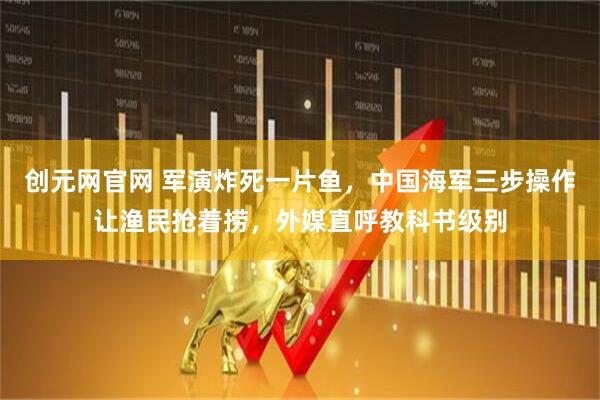 创元网官网 军演炸死一片鱼，中国海军三步操作让渔民抢着捞，外媒直呼教科书级别