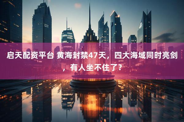 启天配资平台 黄海封禁47天，四大海域同时亮剑，有人坐不住了？