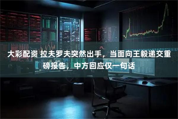 大彩配资 拉夫罗夫突然出手，当面向王毅递交重磅报告，中方回应仅一句话